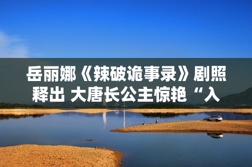 岳丽娜《辣破诡事录》剧照释出 大唐长公主惊艳“入画”解锁辣味新风尚