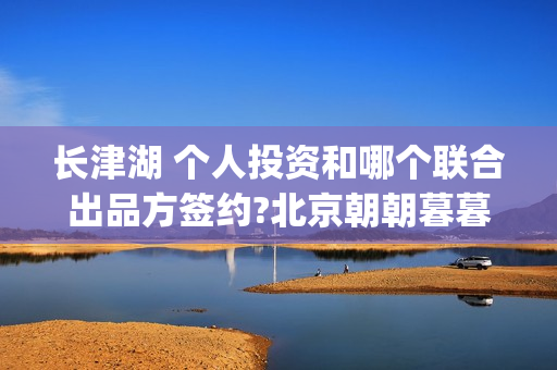 长津湖 个人投资和哪个联合出品方签约?北京朝朝暮暮？(长津湖投入)