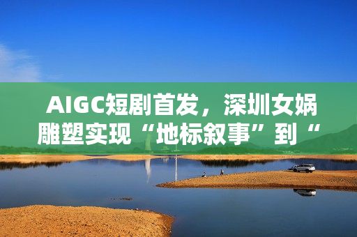  AIGC短剧首发，深圳女娲雕塑实现“地标叙事”到“情感叙事”跨越