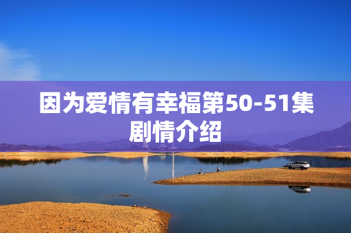 因为爱情有幸福第50-51集剧情介绍 因为爱情有幸福第50-51集剧情介绍