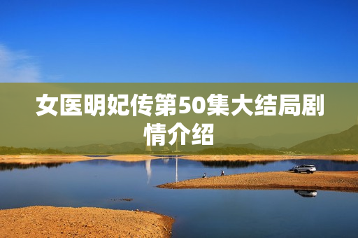 女医明妃传第50集大结局剧情介绍