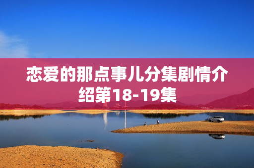 恋爱的那点事儿分集剧情介绍第18-19集