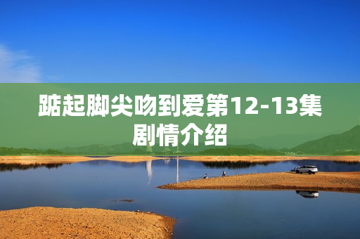 踮起脚尖吻到爱第12-13集剧情介绍