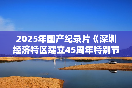 2025年国产纪录片《深圳经济特区建立45周年特别节目》HD中字