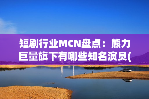 短剧行业MCN盘点：熊力巨量旗下有哪些知名演员(短剧或成行业主流)