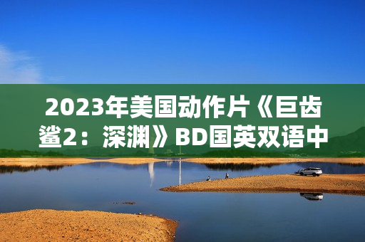 2023年美国动作片《巨齿鲨2:深渊》BD国英双语中英双字 2023年美国动作片《巨齿鲨2:深渊》BD国英双语中英双字