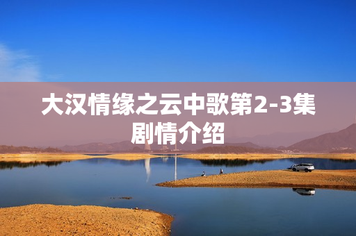 大汉情缘之云中歌第2-3集剧情介绍 大汉情缘之云中歌第2-3集剧情介绍