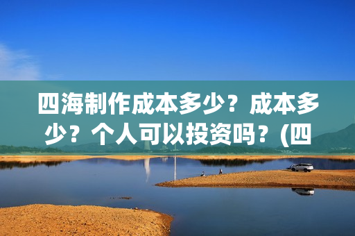 四海制作成本多少？成本多少？个人可以投资吗？(四海制造)