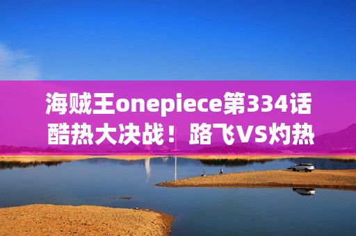 海贼王onepiece第334话 酷热大决战！路飞VS灼热的阿齐诺首领