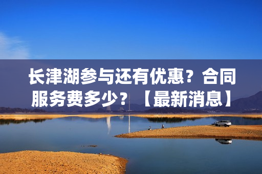 长津湖参与还有优惠？合同服务费多少？【最新消息】(长津湖还有没有后续)