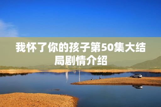 我怀了你的孩子第50集大结局剧情介绍