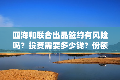 四海和联合出品签约有风险吗？投资需要多少钱？份额截止时间？(四海联动军演)