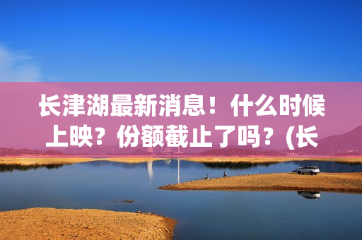 长津湖最新消息！什么时候上映？份额截止了吗？(长津湖最新消息今天)