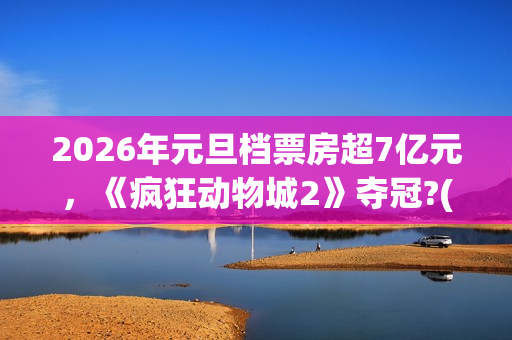 2026年元旦档票房超7亿元，《疯狂动物城2》夺冠?(2020年元旦档期电影)