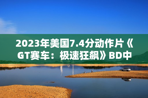 2023年美国7.4分动作片《GT赛车：极速狂飙》BD中英双字