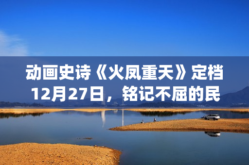 动画史诗《火凤重天》定档12月27日，铭记不屈的民族脊梁(火凤的歌)