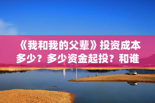 《我和我的父辈》投资成本多少？多少资金起投？和谁签约的？(我和我的父辈在线观看免费全集电视剧)