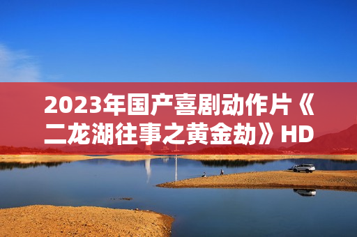 2023年国产喜剧动作片《二龙湖往事之黄金劫》HD国语中字