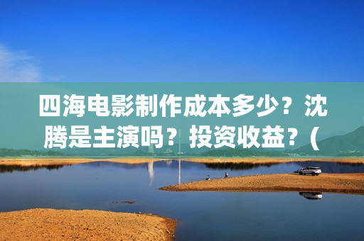 四海电影制作成本多少？沈腾是主演吗？投资收益？(四海电影拍摄时间)