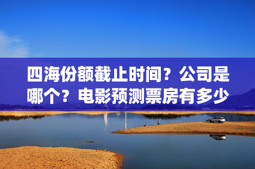 四海份额截止时间？公司是哪个？电影预测票房有多少？(四海值得投资吗)