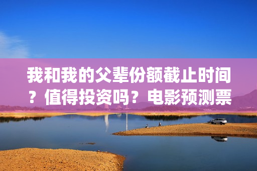 我和我的父辈份额截止时间？值得投资吗？电影预测票房有多少？(我和我的父辈分哪几部分)