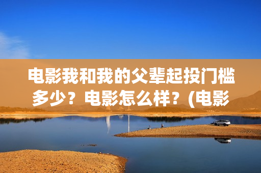 电影我和我的父辈起投门槛多少？电影怎么样？(电影我和我的父辈免费高清播放完整版观后感)