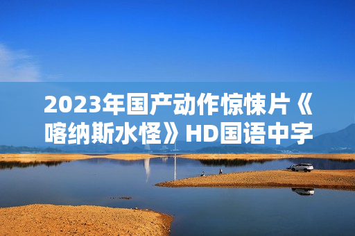 2023年国产动作惊悚片《喀纳斯水怪》HD国语中字