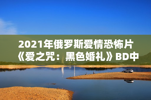 2021年俄罗斯爱情恐怖片《爱之咒：黑色婚礼》BD中英双字