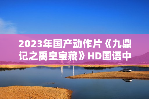 2023年国产动作片《九鼎记之禹皇宝藏》HD国语中字