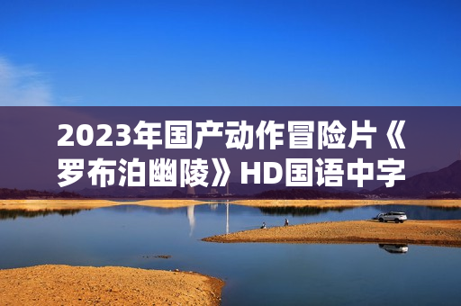 2023年国产动作冒险片《罗布泊幽陵》HD国语中字