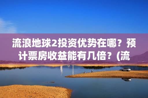 流浪地球2投资优势在哪？预计票房收益能有几倍？(流浪地球2投资方都有哪些公司)
