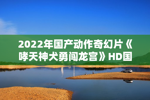 2022年国产动作奇幻片《哮天神犬勇闯龙宫》HD国语中字