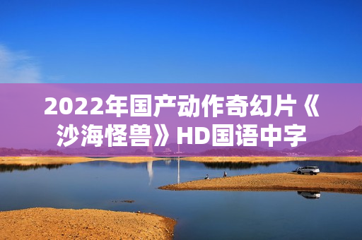 2022年国产动作奇幻片《沙海怪兽》HD国语中字