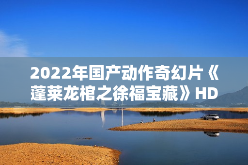 2022年国产动作奇幻片《蓬莱龙棺之徐福宝藏》HD国语中字