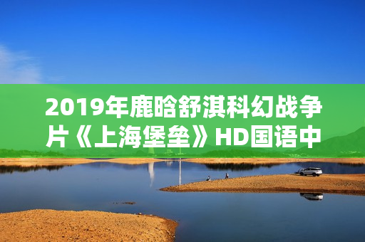 2019年鹿晗舒淇科幻战争片《上海堡垒》HD国语中英双字修复