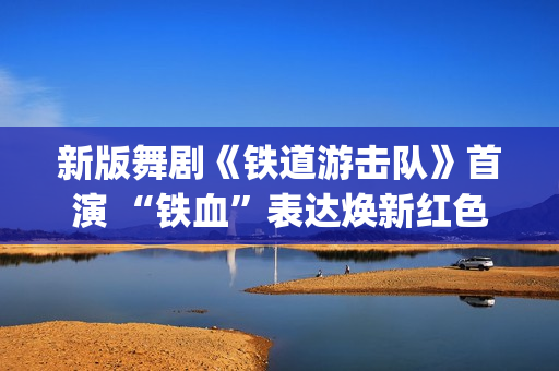 新版舞剧《铁道游击队》首演 “铁血”表达焕新红色经典(新版舞剧《铁道游击队》在线观看)