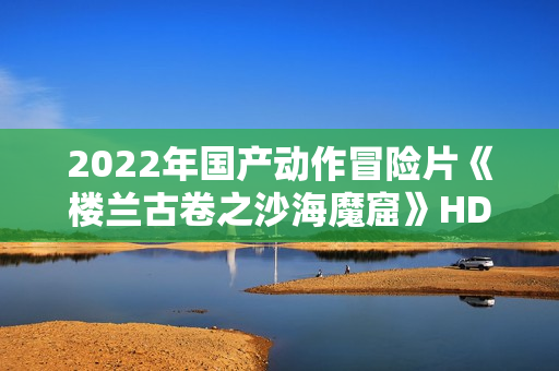 2022年国产动作冒险片《楼兰古卷之沙海魔窟》HD国语中字