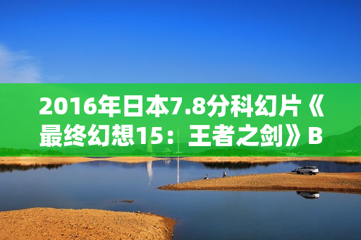 2016年日本7.8分科幻片《最终幻想15：王者之剑》BD中字