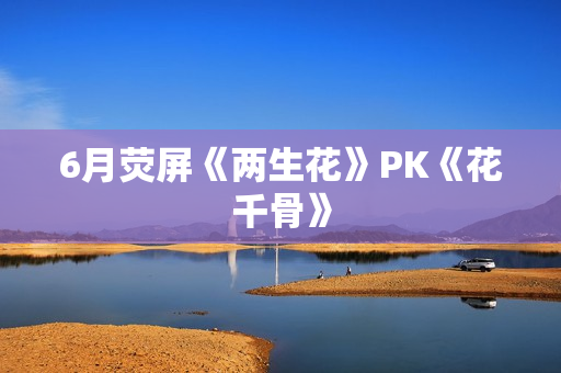 6月荧屏《两生花》PK《花千骨》