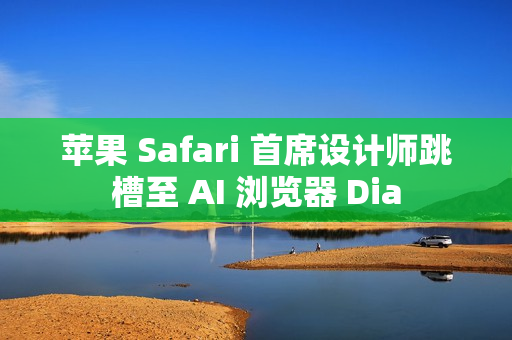 苹果 Safari 首席设计师跳槽至 AI 浏览器 Dia