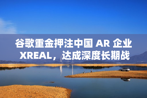谷歌重金押注中国 AR 企业 XREAL，达成深度长期战略合作