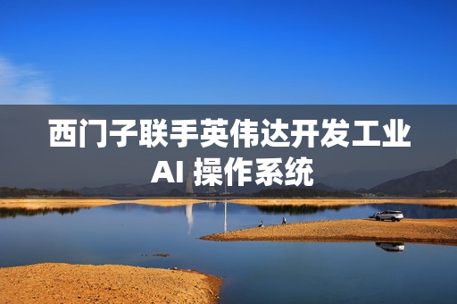 西门子联手英伟达开发工业 AI 操作系统