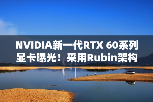 NVIDIA新一代RTX 60系列显卡曝光！采用Rubin架构 性能或提升30%