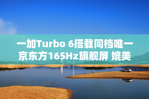 一加Turbo 6搭载同档唯一京东方165Hz旗舰屏 媲美友商4K+旗舰