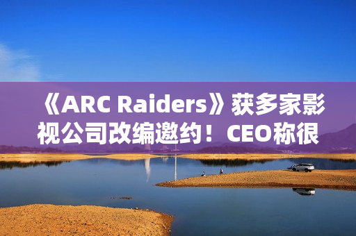《ARC Raiders》获多家影视公司改编邀约！CEO称很有吸引力