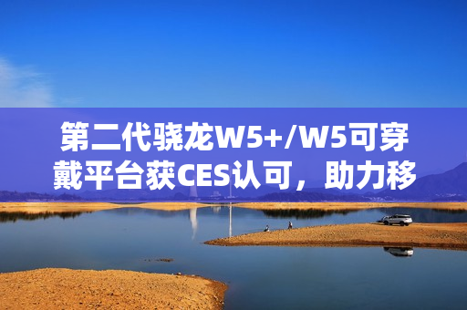 第二代骁龙W5+/W5可穿戴平台获CES认可，助力移动配件走向独立终端