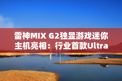 雷神MIX G2独显游戏迷你主机亮相：行业首款Ultra 9 275HX + RTX 5090