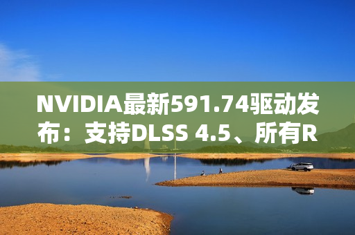 NVIDIA最新591.74驱动发布：支持DLSS 4.5、所有RTX显卡都能用