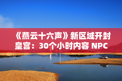 《燕云十六声》新区域开封皇宫：30个小时内容 NPC超3000人