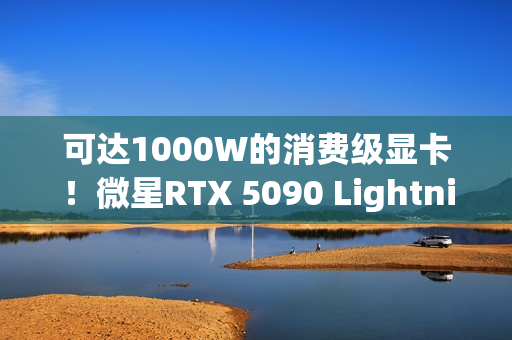可达1000W的消费级显卡！微星RTX 5090 Lightning Z发布：全球限量1300张